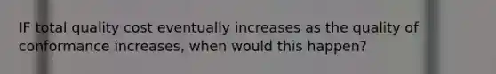 IF total quality cost eventually increases as the quality of conformance increases, when would this happen?