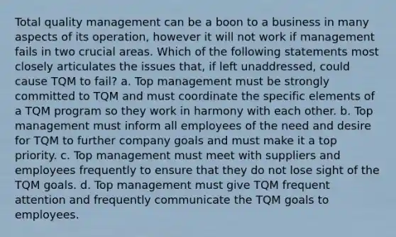 Total quality management can be a boon to a business in many aspects of its operation, however it will not work if management fails in two crucial areas. Which of the following statements most closely articulates the issues that, if left unaddressed, could cause TQM to fail? a. Top management must be strongly committed to TQM and must coordinate the specific elements of a TQM program so they work in harmony with each other. b. Top management must inform all employees of the need and desire for TQM to further company goals and must make it a top priority. c. Top management must meet with suppliers and employees frequently to ensure that they do not lose sight of the TQM goals. d. Top management must give TQM frequent attention and frequently communicate the TQM goals to employees.