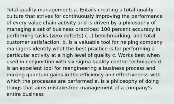 Total quality management: a. Entails creating a total quality culture that strives for continuously improving the performance of every value chain activity and is driven by a philosophy of managing a set of business practices: 100 percent accuracy in performing tasks (zero defects) (...) benchmarking, and total customer satisfaction. b. Is a valuable tool for helping company managers identify what the best practice is for performing a particular activity at a high level of quality c. Works best when used in conjunction with six sigma quality control techniques d. Is an excellent tool for reengineering a business process and making quantum gains in the efficiency and effectiveness with which the processes are performed e. Is a philosophy of doing things that aims mistake-free management of a company's entire business