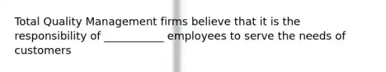 Total Quality Management firms believe that it is the responsibility of ___________ employees to serve the needs of customers