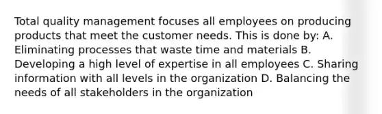 Total quality management focuses all employees on producing products that meet the customer needs. This is done by: A. Eliminating processes that waste time and materials B. Developing a high level of expertise in all employees C. Sharing information with all levels in the organization D. Balancing the needs of all stakeholders in the organization