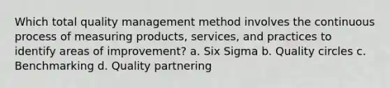 Which total quality management method involves the continuous process of measuring products, services, and practices to identify areas of improvement? a. Six Sigma b. Quality circles c. Benchmarking d. Quality partnering