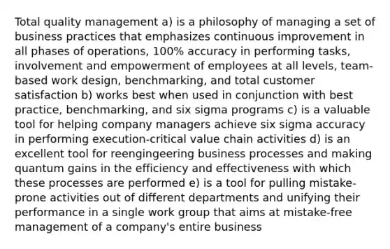 Total quality management a) is a philosophy of managing a set of business practices that emphasizes continuous improvement in all phases of operations, 100% accuracy in performing tasks, involvement and empowerment of employees at all levels, team-based work design, benchmarking, and total customer satisfaction b) works best when used in conjunction with best practice, benchmarking, and six sigma programs c) is a valuable tool for helping company managers achieve six sigma accuracy in performing execution-critical value chain activities d) is an excellent tool for reengingeering business processes and making quantum gains in the efficiency and effectiveness with which these processes are performed e) is a tool for pulling mistake-prone activities out of different departments and unifying their performance in a single work group that aims at mistake-free management of a company's entire business