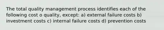 The total quality management process identifies each of the following cost o quality, except: a) external failure costs b) investment costs c) internal failure costs d) prevention costs