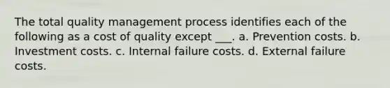 The total quality management process identifies each of the following as a cost of quality except ___. a. Prevention costs. b. Investment costs. c. Internal failure costs. d. External failure costs.