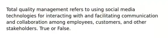 Total quality management refers to using social media technologies for interacting with and facilitating communication and collaboration among employees, customers, and other stakeholders. True or False.