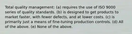 Total quality management: (a) requires the use of ISO 9000 series of quality standards. (b) is designed to get products to market faster, with fewer defects, and at lower costs. (c) is primarily just a means of fine-tuning production controls. (d) All of the above. (e) None of the above.