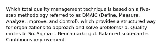 Which total quality management technique is based on a five-step methodology referred to as DMAIC (Define, Measure, Analyze, Improve, and Control), which provides a structured way for organizations to approach and solve problems? a. Quality circles b. Six Sigma c. Benchmarking d. Balanced scorecard e. Continuous improvement