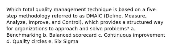 Which total quality management technique is based on a five-step methodology referred to as DMAIC (Define, Measure, Analyze, Improve, and Control), which provides a structured way for organizations to approach and solve problems? a. Benchmarking b. Balanced scorecard c. Continuous improvement d. Quality circles e. Six Sigma