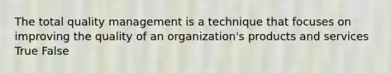 The total quality management is a technique that focuses on improving the quality of an organization's products and services True False