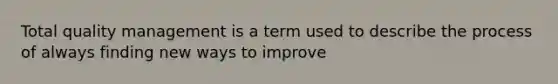 Total quality management is a term used to describe the process of always finding new ways to improve