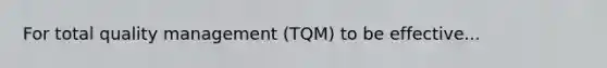 For total quality management (TQM) to be effective...