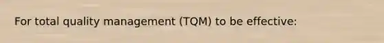 For total quality management (TQM) to be effective: