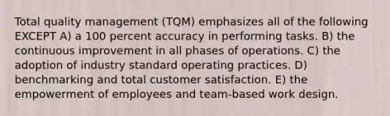 Total quality management (TQM) emphasizes all of the following EXCEPT A) a 100 percent accuracy in performing tasks. B) the continuous improvement in all phases of operations. C) the adoption of industry standard operating practices. D) benchmarking and total customer satisfaction. E) the empowerment of employees and team-based work design.