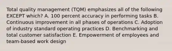 Total quality management (TQM) emphasizes all of the following EXCEPT which? A. 100 percent accuracy in performing tasks B. Continuous improvement in all phases of operations C. Adoption of industry standard operating practices D. Benchmarking and total customer satisfaction E. Empowerment of employees and team-based work design