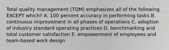 Total quality management (TQM) emphasizes all of the following EXCEPT which? A. 100 percent accuracy in performing tasks B. continuous improvement in all phases of operations C. adoption of industry standard operating practices D. benchmarking and total customer satisfaction E. empowerment of employees and team-based work design