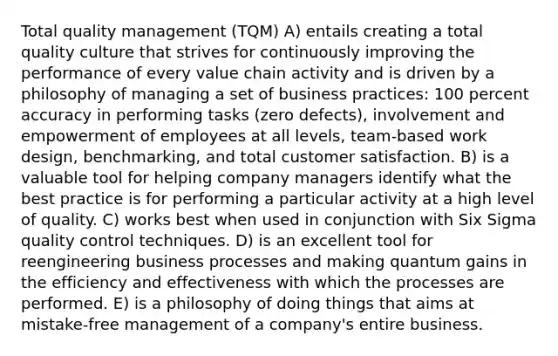 Total quality management (TQM) A) entails creating a total quality culture that strives for continuously improving the performance of every value chain activity and is driven by a philosophy of managing a set of business practices: 100 percent accuracy in performing tasks (zero defects), involvement and empowerment of employees at all levels, team-based work design, benchmarking, and total customer satisfaction. B) is a valuable tool for helping company managers identify what the best practice is for performing a particular activity at a high level of quality. C) works best when used in conjunction with Six Sigma quality control techniques. D) is an excellent tool for reengineering business processes and making quantum gains in the efficiency and effectiveness with which the processes are performed. E) is a philosophy of doing things that aims at mistake-free management of a company's entire business.