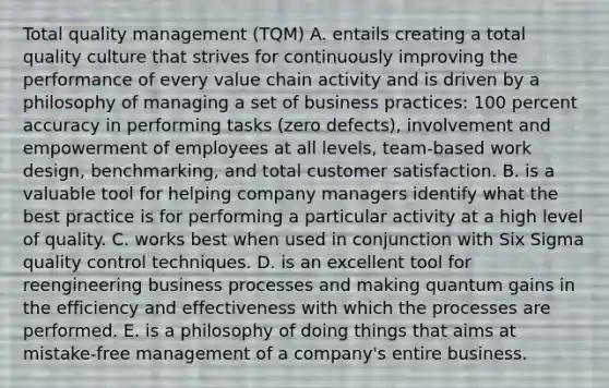 Total quality management (TQM) A. entails creating a total quality culture that strives for continuously improving the performance of every value chain activity and is driven by a philosophy of managing a set of business practices: 100 percent accuracy in performing tasks (zero defects), involvement and empowerment of employees at all levels, team-based work design, benchmarking, and total customer satisfaction. B. is a valuable tool for helping company managers identify what the best practice is for performing a particular activity at a high level of quality. C. works best when used in conjunction with Six Sigma quality control techniques. D. is an excellent tool for reengineering business processes and making quantum gains in the efficiency and effectiveness with which the processes are performed. E. is a philosophy of doing things that aims at mistake-free management of a company's entire business.