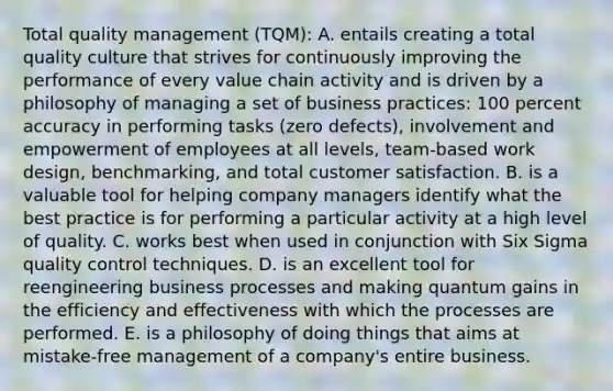 Total quality management (TQM): A. entails creating a total quality culture that strives for continuously improving the performance of every value chain activity and is driven by a philosophy of managing a set of business practices: 100 percent accuracy in performing tasks (zero defects), involvement and empowerment of employees at all levels, team-based work design, benchmarking, and total customer satisfaction. B. is a valuable tool for helping company managers identify what the best practice is for performing a particular activity at a high level of quality. C. works best when used in conjunction with Six Sigma quality control techniques. D. is an excellent tool for reengineering business processes and making quantum gains in the efficiency and effectiveness with which the processes are performed. E. is a philosophy of doing things that aims at mistake-free management of a company's entire business.