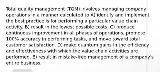 Total quality management (TQM) involves managing company operations in a manner calculated to A) identify and implement the best practice is for performing a particular value chain activity. B) result in the lowest possible costs. C) produce continuous improvement in all phases of operations, promote 100% accuracy in performing tasks, and move toward total customer satisfaction. D) make quantum gains in the efficiency and effectiveness with which the value chain activities are performed. E) result in mistake-free management of a company's entire business.