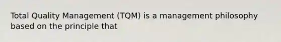 Total Quality Management (TQM) is a management philosophy based on the principle that