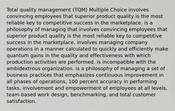 Total quality management (TQM) Multiple Choice involves convincing employees that superior product quality is the most reliable key to competitive success in the marketplace. is a philosophy of managing that involves convincing employees that superior product quality is the most reliable key to competitive success in the marketplace. involves managing company operations in a manner calculated to quickly and efficiently make quantum gains in the quality and effectiveness with which production activities are performed. is incompatible with the ambidextrous organization. is a philosophy of managing a set of business practices that emphasizes continuous improvement in all phases of operations, 100 percent accuracy in performing tasks, involvement and empowerment of employees at all levels, team-based work design, benchmarking, and total customer satisfaction.