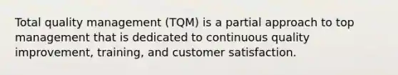 Total quality management (TQM) is a partial approach to top management that is dedicated to continuous quality improvement, training, and customer satisfaction.