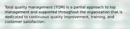 Total quality management (TQM) is a partial approach to top management and supported throughout the organization that is dedicated to continuous quality improvement, training, and customer satisfaction.