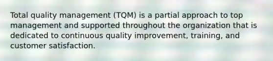 Total quality management (TQM) is a partial approach to top management and supported throughout the organization that is dedicated to continuous quality improvement, training, and customer satisfaction.