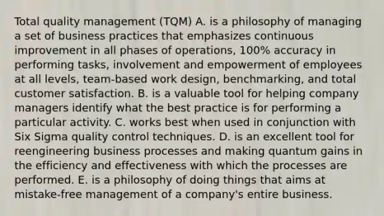 Total quality management (TQM) A. is a philosophy of managing a set of business practices that emphasizes continuous improvement in all phases of operations, 100% accuracy in performing tasks, involvement and empowerment of employees at all levels, team-based work design, benchmarking, and total customer satisfaction. B. is a valuable tool for helping company managers identify what the best practice is for performing a particular activity. C. works best when used in conjunction with Six Sigma quality control techniques. D. is an excellent tool for reengineering business processes and making quantum gains in the efficiency and effectiveness with which the processes are performed. E. is a philosophy of doing things that aims at mistake-free management of a company's entire business.