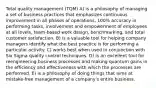 Total quality management (TQM) A) is a philosophy of managing a set of business practices that emphasizes continuous improvement in all phases of operations, 100% accuracy in performing tasks, involvement and empowerment of employees at all levels, team-based work design, benchmarking, and total customer satisfaction. B) is a valuable tool for helping company managers identify what the best practice is for performing a particular activity. C) works best when used in conjunction with Six Sigma quality control techniques. D) is an excellent tool for reengineering business processes and making quantum gains in the efficiency and effectiveness with which the processes are performed. E) is a philosophy of doing things that aims at mistake-free management of a company's entire business.