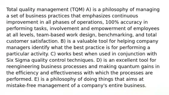 Total quality management (TQM) A) is a philosophy of managing a set of business practices that emphasizes continuous improvement in all phases of operations, 100% accuracy in performing tasks, involvement and empowerment of employees at all levels, team-based work design, benchmarking, and total customer satisfaction. B) is a valuable tool for helping company managers identify what the best practice is for performing a particular activity. C) works best when used in conjunction with Six Sigma quality control techniques. D) is an excellent tool for reengineering business processes and making quantum gains in the efficiency and effectiveness with which the processes are performed. E) is a philosophy of doing things that aims at mistake-free management of a company's entire business.