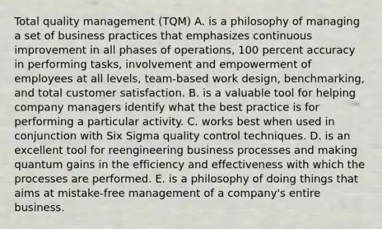 Total quality management (TQM) A. is a philosophy of managing a set of business practices that emphasizes continuous improvement in all phases of operations, 100 percent accuracy in performing tasks, involvement and empowerment of employees at all levels, team-based work design, benchmarking, and total customer satisfaction. B. is a valuable tool for helping company managers identify what the best practice is for performing a particular activity. C. works best when used in conjunction with Six Sigma quality control techniques. D. is an excellent tool for reengineering business processes and making quantum gains in the efficiency and effectiveness with which the processes are performed. E. is a philosophy of doing things that aims at mistake-free management of a company's entire business.