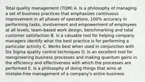 Total quality management (TQM) A. Is a philosophy of managing a set of business practices that emphasizes continuous improvement in all phases of operations, 100% accuracy in performing tasks, involvement and empowerment of employees at all levels, team-based work design, benchmarking and total customer satisfaction B. Is a valuable tool for helping company managers identify what the best practice is for performing a particular activity C. Works best when used in conjunction with Six Sigma quality control techniques D. Is an excellent tool for reengineering business processes and making quantum gains in the efficiency and effectiveness with which the processes are performed E. Is a philosophy of doing things that aims at mistake-free management of a company's entire business