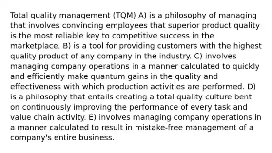 Total quality management (TQM) A) is a philosophy of managing that involves convincing employees that superior product quality is the most reliable key to competitive success in the marketplace. B) is a tool for providing customers with the highest quality product of any company in the industry. C) involves managing company operations in a manner calculated to quickly and efficiently make quantum gains in the quality and effectiveness with which production activities are performed. D) is a philosophy that entails creating a total quality culture bent on continuously improving the performance of every task and value chain activity. E) involves managing company operations in a manner calculated to result in mistake-free management of a company's entire business.