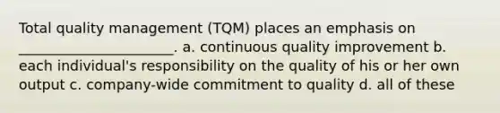 Total quality management (TQM) places an emphasis on ______________________. a. continuous quality improvement b. each individual's responsibility on the quality of his or her own output c. company-wide commitment to quality d. all of these