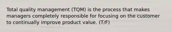 Total quality management (TQM) is the process that makes managers completely responsible for focusing on the customer to continually improve product value. (T/F)