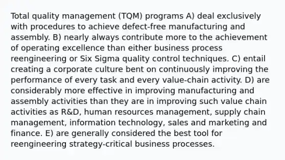 Total quality management (TQM) programs A) deal exclusively with procedures to achieve defect-free manufacturing and assembly. B) nearly always contribute more to the achievement of operating excellence than either business process reengineering or Six Sigma quality control techniques. C) entail creating a corporate culture bent on continuously improving the performance of every task and every value-chain activity. D) are considerably more effective in improving manufacturing and assembly activities than they are in improving such value chain activities as R&D, human resources management, supply chain management, information technology, sales and marketing and finance. E) are generally considered the best tool for reengineering strategy-critical business processes.