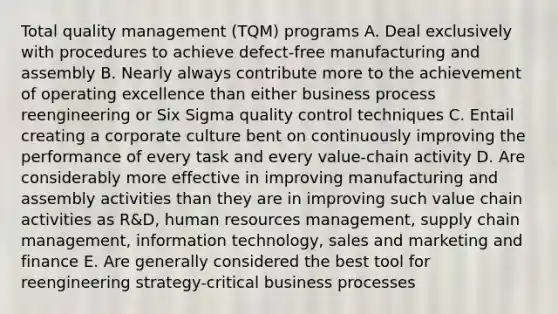 Total quality management (TQM) programs A. Deal exclusively with procedures to achieve defect-free manufacturing and assembly B. Nearly always contribute more to the achievement of operating excellence than either business process reengineering or Six Sigma quality control techniques C. Entail creating a corporate culture bent on continuously improving the performance of every task and every value-chain activity D. Are considerably more effective in improving manufacturing and assembly activities than they are in improving such value chain activities as R&D, human resources management, supply chain management, information technology, sales and marketing and finance E. Are generally considered the best tool for reengineering strategy-critical business processes