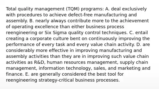 Total quality management (TQM) programs: A. deal exclusively with procedures to achieve defect-free manufacturing and assembly. B. nearly always contribute more to the achievement of operating excellence than either business process reengineering or Six Sigma quality control techniques. C. entail creating a corporate culture bent on continuously improving the performance of every task and every value chain activity. D. are considerably more effective in improving manufacturing and assembly activities than they are in improving such value chain activities as R&D, human resources management, supply chain management, information technology, sales, and marketing and finance. E. are generally considered the best tool for reengineering strategy-critical business processes.