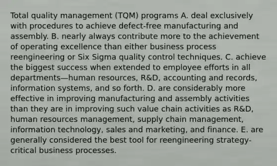 Total quality management (TQM) programs A. deal exclusively with procedures to achieve defect-free manufacturing and assembly. B. nearly always contribute more to the achievement of operating excellence than either business process reengineering or Six Sigma quality control techniques. C. achieve the biggest success when extended to employee efforts in all departments—human resources, R&D, accounting and records, information systems, and so forth. D. are considerably more effective in improving manufacturing and assembly activities than they are in improving such value chain activities as R&D, human resources management, supply chain management, information technology, sales and marketing, and finance. E. are generally considered the best tool for reengineering strategy-critical business processes.