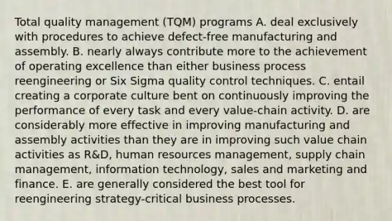 Total quality management (TQM) programs A. deal exclusively with procedures to achieve defect-free manufacturing and assembly. B. nearly always contribute more to the achievement of operating excellence than either business process reengineering or Six Sigma quality control techniques. C. entail creating a corporate culture bent on continuously improving the performance of every task and every value-chain activity. D. are considerably more effective in improving manufacturing and assembly activities than they are in improving such value chain activities as R&D, human resources management, supply chain management, information technology, sales and marketing and finance. E. are generally considered the best tool for reengineering strategy-critical business processes.