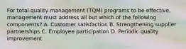 For total quality management (TQM) programs to be effective, management must address all but which of the following components? A. Customer satisfaction B. Strengthening supplier partnerships C. Employee participation D. Periodic quality improvement