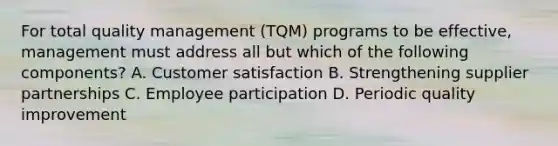 For total quality management (TQM) programs to be effective, management must address all but which of the following components? A. Customer satisfaction B. Strengthening supplier partnerships C. Employee participation D. Periodic quality improvement