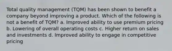 Total quality management (TQM) has been shown to benefit a company beyond improving a product. Which of the following is not a benefit of TQM? a. Improved ability to use premium pricing b. Lowering of overall operating costs c. Higher return on sales and investments d. Improved ability to engage in competitive pricing