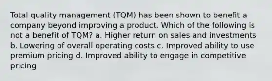 Total quality management (TQM) has been shown to benefit a company beyond improving a product. Which of the following is not a benefit of TQM? a. Higher return on sales and investments b. Lowering of overall operating costs c. Improved ability to use premium pricing d. Improved ability to engage in competitive pricing