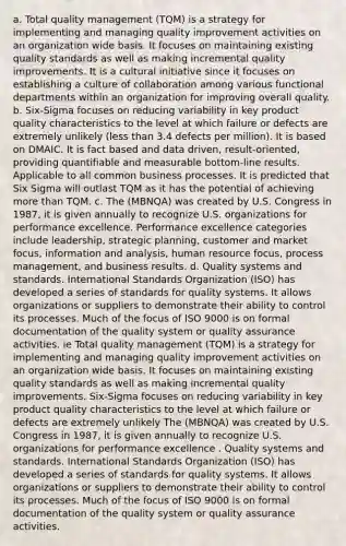 a. Total quality management (TQM) is a strategy for implementing and managing quality improvement activities on an organization wide basis. It focuses on maintaining existing quality standards as well as making incremental quality improvements. It is a cultural initiative since it focuses on establishing a culture of collaboration among various functional departments within an organization for improving overall quality. b. Six-Sigma focuses on reducing variability in key product quality characteristics to the level at which failure or defects are extremely unlikely (less than 3.4 defects per million). It is based on DMAIC. It is fact based and data driven, result-oriented, providing quantifiable and measurable bottom-line results. Applicable to all common business processes. It is predicted that Six Sigma will outlast TQM as it has the potential of achieving more than TQM. c. The (MBNQA) was created by U.S. Congress in 1987, it is given annually to recognize U.S. organizations for performance excellence. Performance excellence categories include leadership, strategic planning, customer and market focus, information and analysis, human resource focus, process management, and business results. d. Quality systems and standards. International Standards Organization (ISO) has developed a series of standards for quality systems. It allows organizations or suppliers to demonstrate their ability to control its processes. Much of the focus of ISO 9000 is on formal documentation of the quality system or quality assurance activities. ie Total quality management (TQM) is a strategy for implementing and managing quality improvement activities on an organization wide basis. It focuses on maintaining existing quality standards as well as making incremental quality improvements. Six-Sigma focuses on reducing variability in key product quality characteristics to the level at which failure or defects are extremely unlikely The (MBNQA) was created by U.S. Congress in 1987, it is given annually to recognize U.S. organizations for performance excellence . Quality systems and standards. International Standards Organization (ISO) has developed a series of standards for quality systems. It allows organizations or suppliers to demonstrate their ability to control its processes. Much of the focus of ISO 9000 is on formal documentation of the quality system or quality assurance activities.