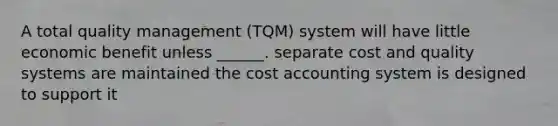 A total quality management (TQM) system will have little economic benefit unless ______. separate cost and quality systems are maintained the cost accounting system is designed to support it