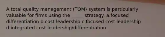 A total quality management (TQM) system is particularly valuable for firms using the _____ strategy. a.focused differentiation b.cost leadership c.focused cost leadership d.integrated cost leadership/differentiation