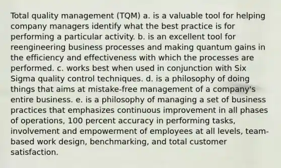 Total quality management (TQM) a. is a valuable tool for helping company managers identify what the best practice is for performing a particular activity. b. is an excellent tool for reengineering business processes and making quantum gains in the efficiency and effectiveness with which the processes are performed. c. works best when used in conjunction with Six Sigma quality control techniques. d. is a philosophy of doing things that aims at mistake-free management of a company's entire business. e. is a philosophy of managing a set of business practices that emphasizes continuous improvement in all phases of operations, 100 percent accuracy in performing tasks, involvement and empowerment of employees at all levels, team-based work design, benchmarking, and total customer satisfaction.